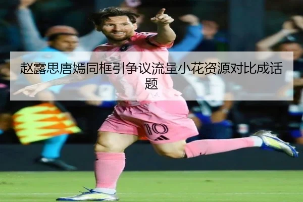赵露思唐嫣同框引争议流量小花资源对比成话题